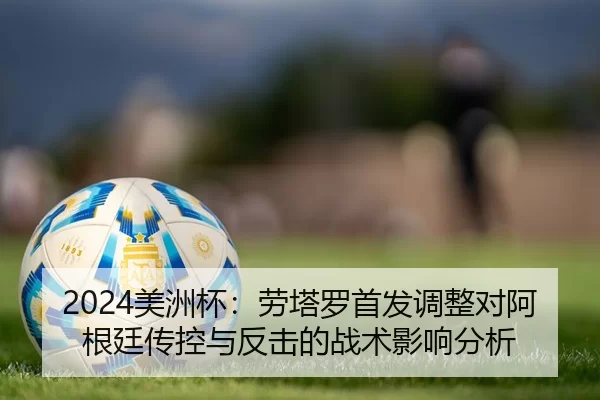 2024美洲杯：劳塔罗首发调整对阿根廷传控与反击的战术影响分析